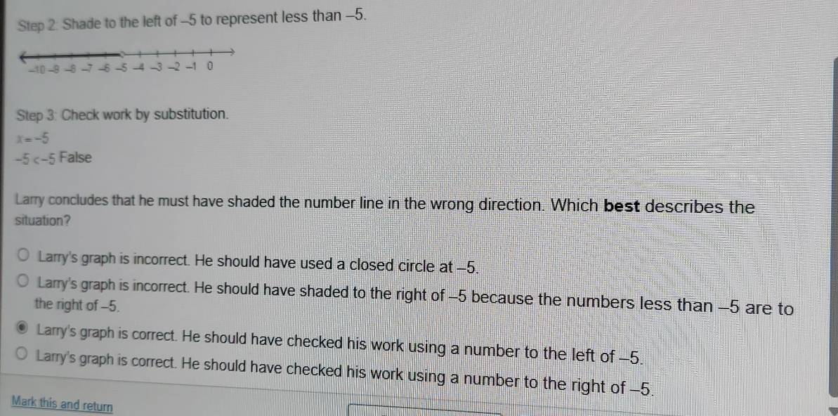 Shade to the left of -5 to represent less than -5.
Step 3: Check work by substitution.
x=-5
-5 False
Larry concludes that he must have shaded the number line in the wrong direction. Which best describes the
situation?
Larry's graph is incorrect. He should have used a closed circle at -5.
Larry's graph is incorrect. He should have shaded to the right of -5 because the numbers less than -5 are to
the right of -5.
Larry's graph is correct. He should have checked his work using a number to the left of -5.
Larry's graph is correct. He should have checked his work using a number to the right of -5.
Mark this and return