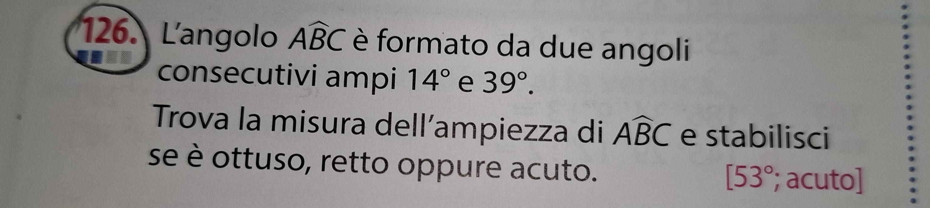 Langolo Awidehat BC è formato da due angoli 
consecutivi ampi 14° e 39°. 
Trova la misura dell’ampiezza di Awidehat BC e stabilisci 
se è ottuso, retto oppure acuto.
[53°; acuto]