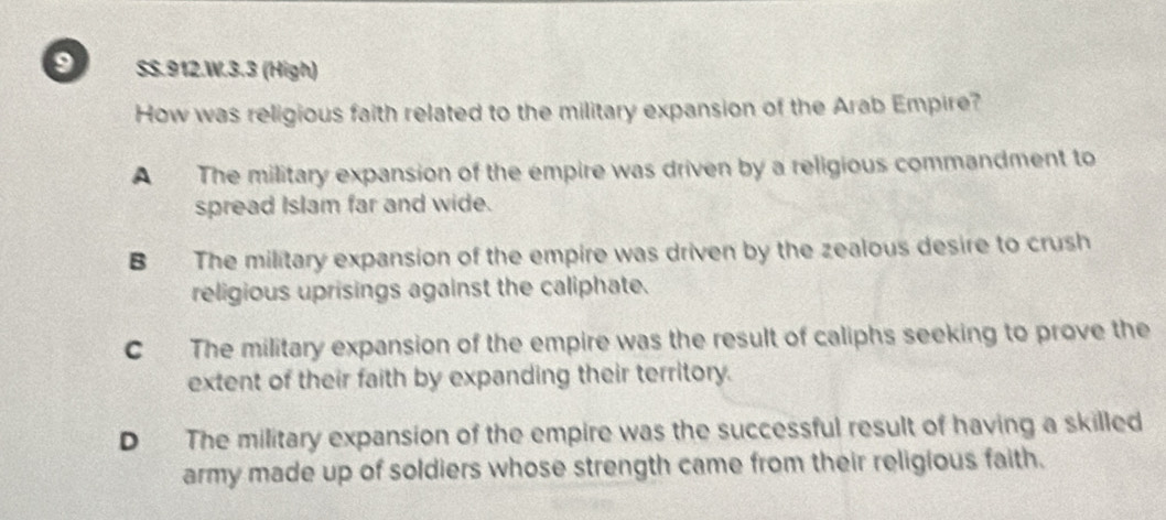 SS.912.W.3.3 (High)
How was religious faith related to the military expansion of the Arab Empire?
A The military expansion of the empire was driven by a religious commandment to
spread Islam far and wide.
B The military expansion of the empire was driven by the zealous desire to crush
religious uprisings against the caliphate.
C The military expansion of the empire was the result of caliphs seeking to prove the
extent of their faith by expanding their territory.
D The military expansion of the empire was the successful result of having a skilled
army made up of soldiers whose strength came from their religious faith.