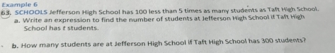 Example 6 
63, SCHOOLS Jefferson High School has 100 less than 5 times as many students as Taft High School. 
a. Write an expression to find the number of students at Jefferson High School if Taft High 
School has t students. 
b. How many students are at Jefferson High School if Taft High School has 300 students?