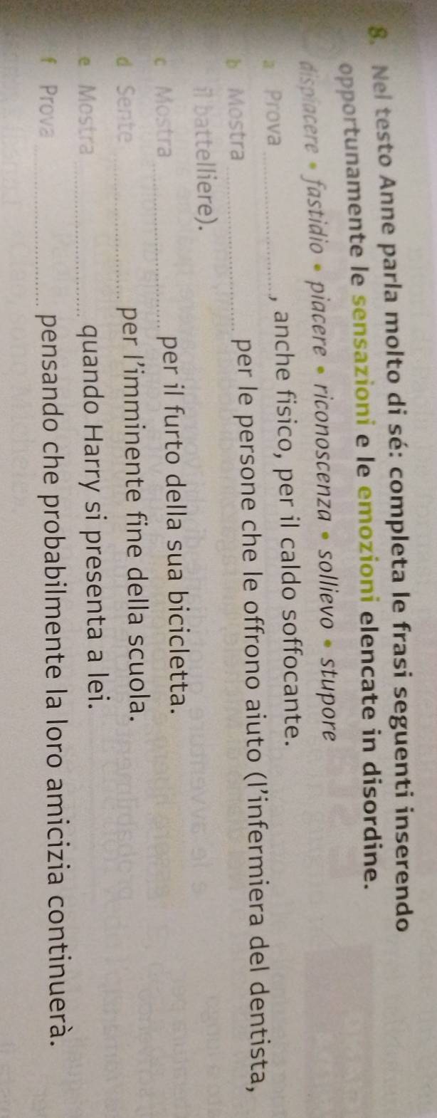 Nel testo Anne parla molto di sé: completa le frasi seguenti inserendo 
opportunamente le sensazioni e le emozioni elencate in disordine. 
dispiacere * fastidio • piacere • riconoscenza • sollievo • stupore 
a Prova_ , anche fisico, per il caldo soffocante. 
b Mostra _per le persone che le offrono aiuto (l’infermiera del dentista, 
il battelliere). 
c Mostra_ per il furto della sua bicicletta. 
d Sente _per l’imminente fine della scuola. 
e Mostra _quando Harry si presenta a lei. 
f Prova _pensando che probabilmente la loro amicizia continuerà.