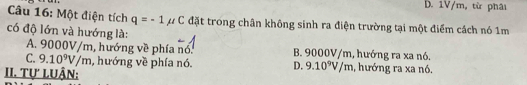 B. 1V/m, từ phâi
Câu 16: Một điện tích q=-1mu C đặt trong chân không sinh ra điện trường tại một điểm cách nó 1m
có độ lớn và hướng là:
A. 9000V/m, hướng về phía nó. B. 9000V/m, hướng ra xa nó.
C. 9.10^9V/m , hướng về phía nó. , hướng ra xa nó.
D. 9.10^9V/m
II. Tự LUậN: