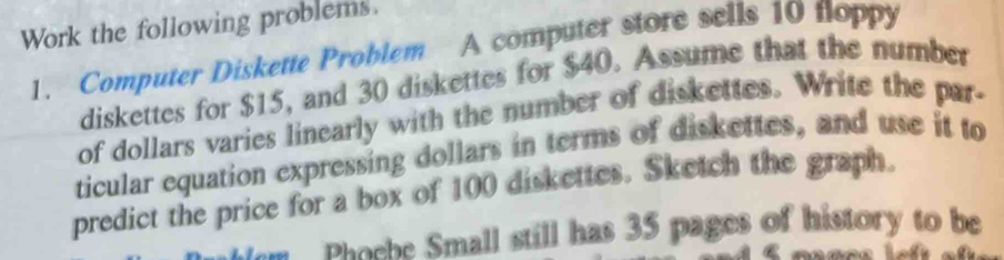 Work the following problems. 
1. Computer Diskette Problem A computer store sells 10 floppy 
diskettes for $15, and 30 diskettes for $40. Assume that the number 
of dollars varies linearly with the number of diskettes. Write the par- 
ticular equation expressing dollars in terms of diskettes, and use it to 
predict the price for a box of 100 diskettes. Sketch the graph. 
Phoebe Small still has 35 pages of history to be