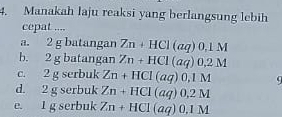 Manakah laju reaksi yang berlangsung lebih
cepat ....
a. 2 g batangan Zn+HCl(aq)0,1M
b. 2 g batangan Zn+HCl(aq)0.2M
c. 2 g serbuk Zn+HCl(aq)0,1M
d. 2 g serbuk Zn+HCl(aq)0,2M
e. 1 g serbuk Zn+HCl(aq)0,1M