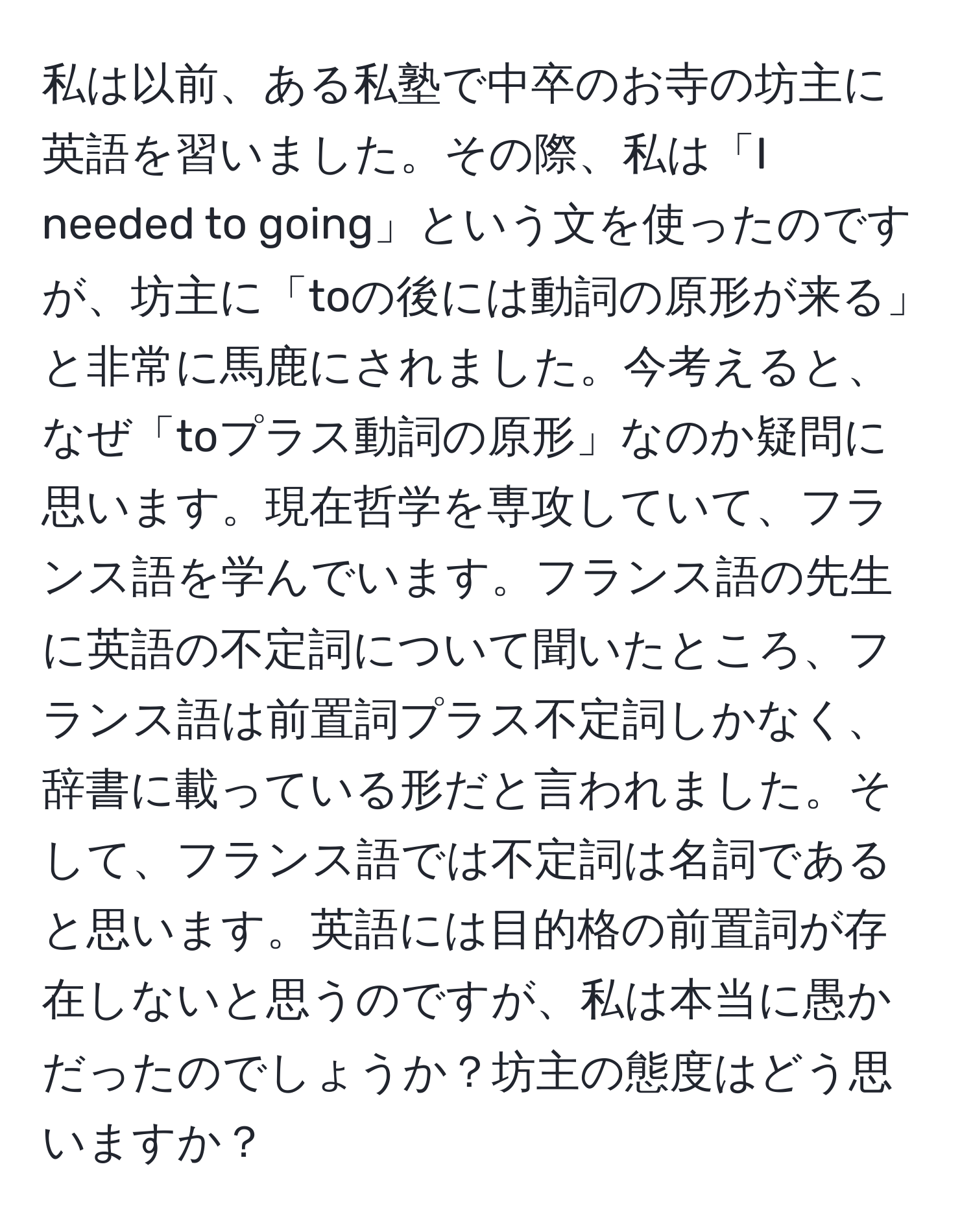 私は以前、ある私塾で中卒のお寺の坊主に英語を習いました。その際、私は「I needed to going」という文を使ったのですが、坊主に「toの後には動詞の原形が来る」と非常に馬鹿にされました。今考えると、なぜ「toプラス動詞の原形」なのか疑問に思います。現在哲学を専攻していて、フランス語を学んでいます。フランス語の先生に英語の不定詞について聞いたところ、フランス語は前置詞プラス不定詞しかなく、辞書に載っている形だと言われました。そして、フランス語では不定詞は名詞であると思います。英語には目的格の前置詞が存在しないと思うのですが、私は本当に愚かだったのでしょうか？坊主の態度はどう思いますか？