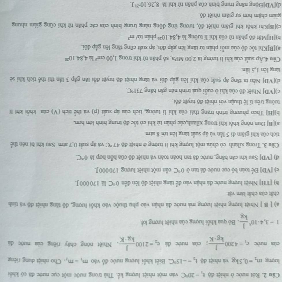 Rót nước ở nhiệt độ t_1=20°C vào một nhiệt lượng kế. Thả trong nước một cục nước đá có khổi
lượng m_2=0,5kg và nhiệt độ t_2=-15°C Biết khối lượng nước đổ vào m_1=m_2. Cho nhiệt dung riêng
của nước c_1=4200 J/kg· K ; của nước đá c_2=2100 J/kg· K . Nhiệt nóng chây riêng của nước đá
I=3,4· 10^5 J/kg . Bỏ qua khổi lượng của nhiệt lượng kế.
a) [ B ] Nhiệt lượng nhiệt lượng mà nước đá nhận vào phụ thuộc vào khổi lượng, độ tăng nhiệt độ và tính
chất của chất làm vật.
b) [TH] Nhiệt lượng nước đá nhận vào để tăng nhiệt độ lên đến 0°C là 170 000 J.
c) [VD] Để toàn bộ cục nước đá tan ở 0°C cần một nhiệt lượng 170 000 J.
d) [VD] Sau khi cân bằng, nước đá tan hoàn toàn và nhiệt độ của hỗn hợp là 0°C
Câu 3. Trong xilanh có chứa một lượng khí lí tưởng ở nhiệt độ 47°C và áp suất 0,7 atm. Sau khi bị nén thể
tích của khí giảm đi 5 lần và áp suất tăng lên tới 8 atm.
a)[B] Đun nóng khối khí trong xilanh,các phân tử khí có tốc độ trung bình lớn hơn.
b)[H] Theo phương trình trạng thái của khí lí tưởng, tích của áp suất (p) và thể tích (V) của khổi khi li
tưởng trên tỉ lệ thuận với nhiệt độ tuyệt đối.
c)[VD] Nhiệt độ của khi ở cuối quá trình nén gần bằng 731°C.
d)[VD] Nếu ta tăng áp suất của khí lên gấp đôi và tăng nhiệt độ tuyệt đổi lên gắp 3 lần thì thể tích khí sẽ
tăng lên 1,5 lần
Câu 4.Áp suất của khí lí tưởng là 2,00 MPa, số phân tử khí trong 1,00cm^3 là 4,84.10^(20)
a)[B]Khi tốc độ của mỗi phân tử tăng lên gắp đôi, áp suất cũng tăng lên gấp đôi.
b)[H]Mật độ phân tử của khi lí tưởng là 4,84.10^(26)phar từ/ m^3
c)[B]Khi khối khi giảm nhiệt độ, tương ứng động năng trung bình của các phân từ khi cũng giảm nhưng
giảm chậm hơn sự giảm nhiệt độ.
d)[VD]Động năng trung bình của phân tử khí là 8,26.10^(-21)J.