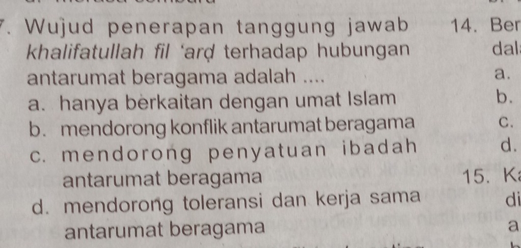 Wujud penerapan tanggung jawab 14. Ber
khalifatullah fil ‘arḍ terhadap hubungan dal
antarumat beragama adalah ....
a.
a. hanya berkaitan dengan umat Islam
b.
b. mendorong konflik antarumat beragama C.
c. mendorong penyatuan ibadah d.
antarumat beragama 15. K
d. mendorong toleransi dan kerja sama di
antarumat beragama
a