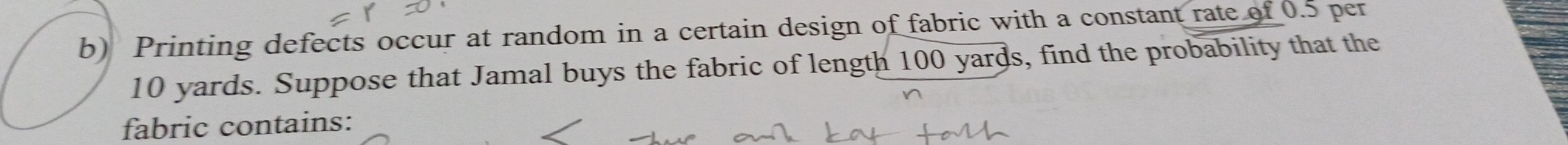 Printing defects occur at random in a certain design of fabric with a constant rate of 0.5 per
10 yards. Suppose that Jamal buys the fabric of length 100 yards, find the probability that the 
fabric contains: