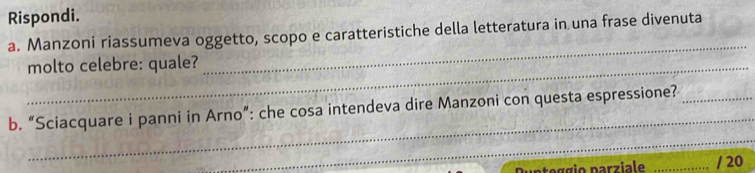 Rispondi. 
_ 
a. Manzoni riassumeva oggetto, scopo e caratteristiche della letteratura in una frase divenuta 
_molto celebre: quale? 
_ 
b. “Sciacquare i panni in Arno”: che cosa intendeva dire Manzoni con questa espressione?_ 
_ 
o g g io parziale _/ 20