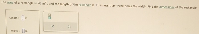 The area of a rectangle is 70m^2 , and the length of the rectangle is 11 m less than three times the width. Find the dimensions of the rectangle. 
Length : □ m  □ /□   
× 
Width : m