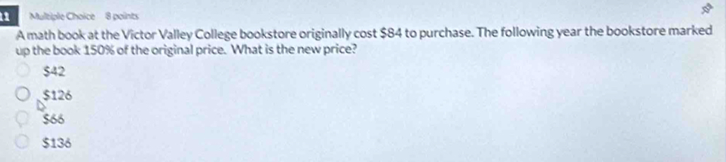 A math book at the Victor Valley College bookstore originally cost $84 to purchase. The following year the bookstore marked
up the book 150% of the original price. What is the new price?
$42
$126
$66
$136