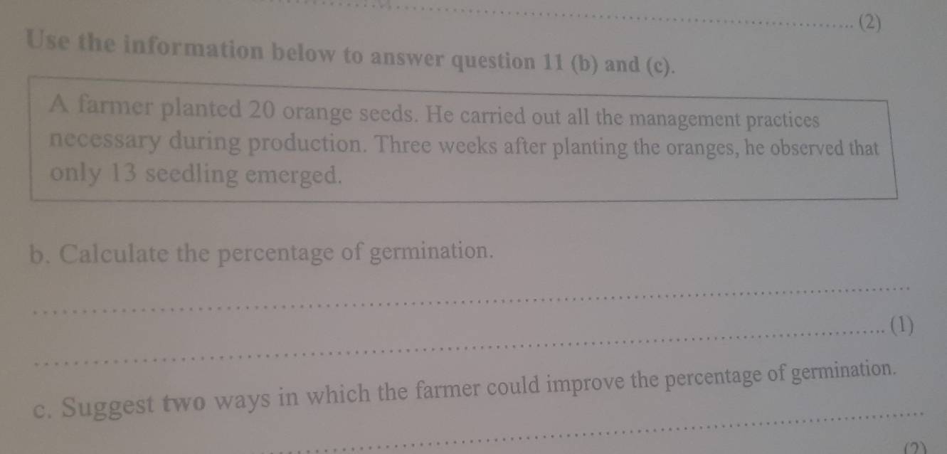 (2) 
Use the information below to answer question 11 (b) and (c). 
A farmer planted 20 orange seeds. He carried out all the management practices 
necessary during production. Three weeks after planting the oranges, he observed that 
only 13 seedling emerged. 
b. Calculate the percentage of germination. 
_ 
_(1) 
_ 
c. Suggest two ways in which the farmer could improve the percentage of germination. 
(2)