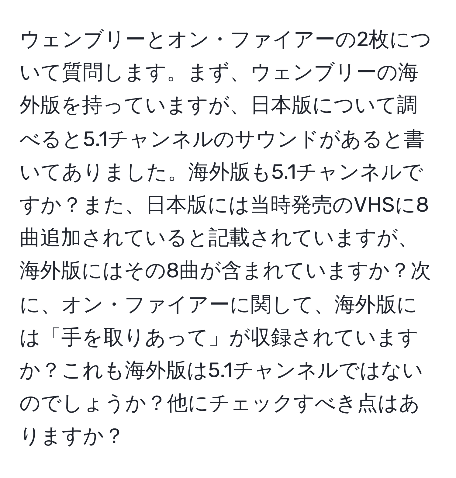 ウェンブリーとオン・ファイアーの2枚について質問します。まず、ウェンブリーの海外版を持っていますが、日本版について調べると5.1チャンネルのサウンドがあると書いてありました。海外版も5.1チャンネルですか？また、日本版には当時発売のVHSに8曲追加されていると記載されていますが、海外版にはその8曲が含まれていますか？次に、オン・ファイアーに関して、海外版には「手を取りあって」が収録されていますか？これも海外版は5.1チャンネルではないのでしょうか？他にチェックすべき点はありますか？