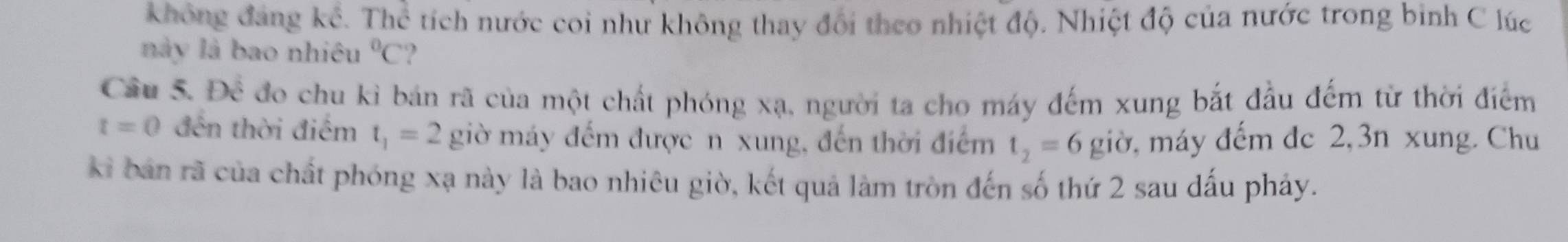 không đáng ké. Thch tích nước coi như không thay đổi theo nhiệt độ. Nhiệt độ của nước trong bình C lúc 
này là bao nhiêu°C
Câu 5. Để đo chu kì bán rã của một chất phóng xạ, người ta cho máy đếm xung bắt đầu đếm từ thời điểm
t=0 đến thời điểm t_1=2 giờ máy đếm được n xung, đến thời điểm t_2=6 giờ, máy đếm dc 2, 3n xung. Chu 
ki bản rã của chất phóng xạ này là bao nhiêu giờ, kết quả làm tròn đến số thứ 2 sau dấu pháy.