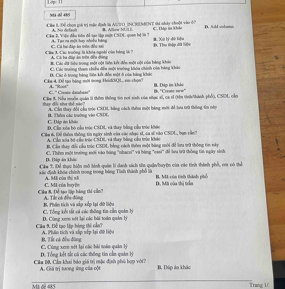 Lớp: 11
Mã đề 485
Câu 1. Để chọn giá trị mặc định là AUTO_INCREMENT thì nháy chuột vào ô?
A. No default B. Allow NULL C. Đáp án khác D. Add column
Câu 2. Việc đầu tiên để tạo lập một CSDL quan hệ là ?
A. Tạo ra một hay nhiều bảng B. Xử lý dữ liệu
C. Cả ba đáp án trên đều sai D. Thu thập dữ liệu
Câu 3. Các trường là khóa ngoài của bảng là ?
A. Cả ba đáp án trên đều đúng
B. Các dữ liệu trong một cột liên kết đến một cột của bảng khác
C. Các trường tham chiếu đến một trường khóa chính của bảng khác
D. Các ô trong bảng liên kết đến một ô của bảng khác
Câu 4. Để tạo bảng mới trong HeidiSQL, em chọn?
A. "Root" B. Đáp án khác
C. '' Create database'' D. 'Create new'
Câu 5. Nếu muốn quản lí thêm thông tin nơi sinh của nhạc sĩ, ca sĩ (tên tỉnh/thành phố), CSDL cần
thay đổi như thế nào?
A. Cần thay đổi cấu trúc CSDL bằng cách thêm một bảng mới đề lưu trữ thông tin này
B. Thêm các trường vào CSDL
C. Đáp án khác
D. Cần xóa bỏ cấu trúc CSDL và thay bằng cấu trúc khác
Câu 6. Để thêm thông tin ngày sinh của các nhạc sĩ, ca sĩ vào CSDL, bạn cần?
A. Cần xóa bỏ cấu trúc CSDL và thay bằng cấu trúc khác
B. Cần thay đổi cấu trúc CSDL bằng cách thêm một bảng mới để lưu trữ thông tin này
C. Thêm một trường mới vào bảng "nhacsi" và bảng "casi" để lưu trữ thông tin ngày sinh
D. Đáp án khác
Câu 7. Để thực hiện mô hình quản lí danh sách tên quận/huyện của các tỉnh thành phố, em có thể
xác định khóa chính trong trong bảng Tinh thành phố là
A. Mã của thị xã B. Mã của tỉnh thành phố
C. Mã của huyện D. Mã của thị trấn
Câu 8. Để tạo lập bảng thì cần?
A. Tất cả đều đúng
B. Phân tích và sắp xếp lại dữ liệu
C. Tổng kết tất cả các thông tin cần quản lý
D. Cùng xem xét lại các bài toán quản lý
Câu 9. Để tạo lập bảng thì cần?
A. Phân tích và sắp xếp lại dữ liệu
B. Tất cả đều đúng
C. Cùng xem xét lại các bài toán quản lý
D. Tổng kết tất cả các thông tin cần quản lý
Câu 10. Cần khai báo giá trị mặc định phù hợp với?
A. Giá trị tương ứng của cột B. Đáp án khác
_
Mã đề 485 Trang 1/