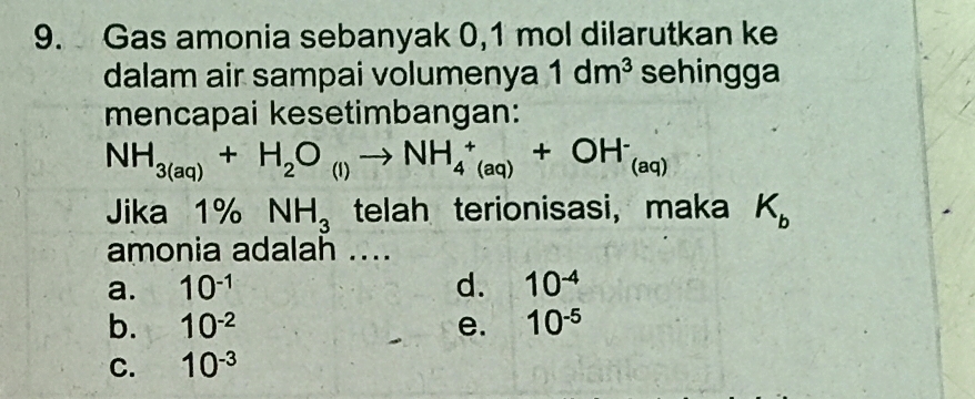 Gas amonia sebanyak 0,1 mol dilarutkan ke
dalam air sampai volumenya 1dm^3 sehingga
mencapai kesetimbangan:
NH_3(aq)+H_2O_(l)to NH_4^(+_(aq))+OH^-_(aq)
Jika 1% NH_3 telah terionisasi, maka K_b
amonia adalah ....
a. 10^(-1) d. 10^(-4)
b. 10^(-2) e. 10^(-5)
C. 10^(-3)