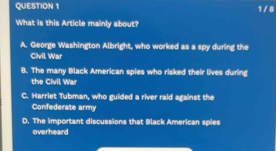 1 / 8
What is this Article mainly about?
A. George Washington Albright, who worked as a spy during the
Civil War
B. The many Black American spies who risked their lives during
the Civil War
C. Harriet Tubman, who guided a river raid against the
Confederate army
D. The important discussions that Black American spies
overheard