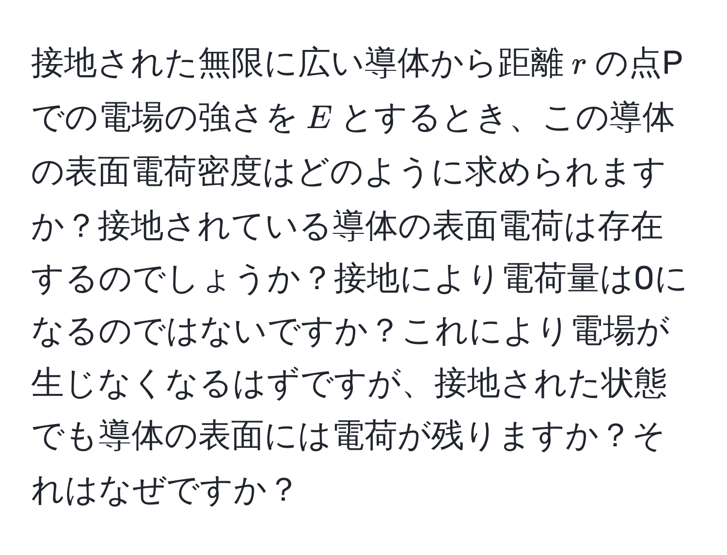 接地された無限に広い導体から距離$r$の点Pでの電場の強さを$E$とするとき、この導体の表面電荷密度はどのように求められますか？接地されている導体の表面電荷は存在するのでしょうか？接地により電荷量は0になるのではないですか？これにより電場が生じなくなるはずですが、接地された状態でも導体の表面には電荷が残りますか？それはなぜですか？