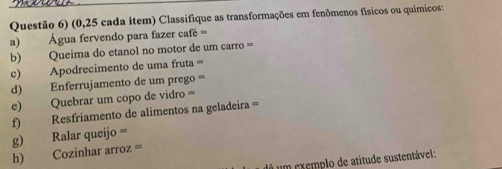 Questão 6) (0,25 cada item) Classifique as transformações em fenômenos físicos ou químicos: 
a) Água fervendo para fazer café === 
b) €£ Queima do etanol no motor de um carro = 
c) Apodrecimento de uma fruta = 
d) Enferrujamento de um prego = 
e) Quebrar um copo de vidro = 
f) Resfriamento de alimentos na geladeira = 
g) Ralar queijo = 
h) Cozinhar arroz = 
dê um exemplo de atitude sustentável: