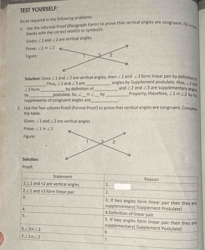 TEST YOURSELF: 
Do as required in the following problems. 
1. Use the Informal Proof (Paragraph Form) to prove that vertical angles are congruent. Fill in the 
blanks with the correct word/s or symbol/s. 
Given: ∠ 1 and ∠ 2 are vertical angles 
Prove: ∠ 1≌ ∠ 2
Figure: 
Solution: Since ∠ 1 and ∠ 2 are vertical angles, then ∠ 1 and ∠ 3 form linear pair by definition of 
_.Thus, ∠ 1 and ∠ 3 are_ angles by Supplement postulate. Also, ∠ 2 and
∠ 3 form_ by definition of _and ∠ 2 and ∠ 3 are supplementary angles 
by_ postulate. So, ∠_  ≌ ∠ _by_ Property; therefore, ∠ 1≌ ∠ 2 by the 
supplements of congruent angles are_ , 
2. Use the Two-column Proof (Formal Proof) to prove that vertical angles are congruent. Complete 
the table. 
Given: ∠ 1 and ∠ 2 are vertical angles 
Prove: ∠ 1≌ ∠ 2
Figure: 
Solution: 
Proof: 
Statement Reason 
1. ∠ 1 and <2</tex> are vertical angles 1. 
2. ∠ 1 and ∠ 3 form linear pair 2. 
3. 3. If two angles form linear pair then they are 
4. 
supplementary( Supplement Postulate) 
4.Definition of linear pair 
5. 5. If two angles form linear pair then they are 
supplementary( Supplement Postulate) 
6. ∠ 3≌ ∠ 3
6. 
7. ∠ 1≌ ∠ 2
7.