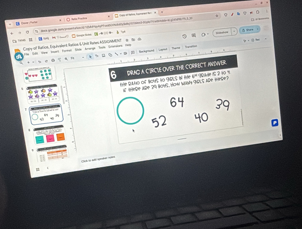 Clever | Porta! Ratio Practice Copy of Ratios, Equivaient Rat x 
docs.google.com/presentation/d/1Eb84Yqu4yPFoxsDUVNzb6Dy9e8q101tMnn3-0GpkzTY/edit#slide=id.g243df8b1f9_0_20 
Al Boetmans 
TWMS Google Slides ( ,① ( ☆ 
A 1pd 
Slideshow θ Share 
col 
Copy of Ratios, Equivalent Ratios & Unit Rates ASSIGNMENT ☆ ロ  Rec 
Theme Transition 
to File Edit View Insert Format Slide Arranga Tools Extensions Help 
Fit T1 . ② Background Layout 
3 
a + · 
1 
DRAG A CIRCLE OVER THE CORRECT ANSWER. 
tHe RAtio of BoyS to giRLS iN tHe 6^(|t|) gRAde iS 3 to 4. 
6 
if tHeRe ARe 39 BoyS, How MANY FiRLS ARe tHeRe?
7
64
52 40
8
9 
Click to add speaker notes