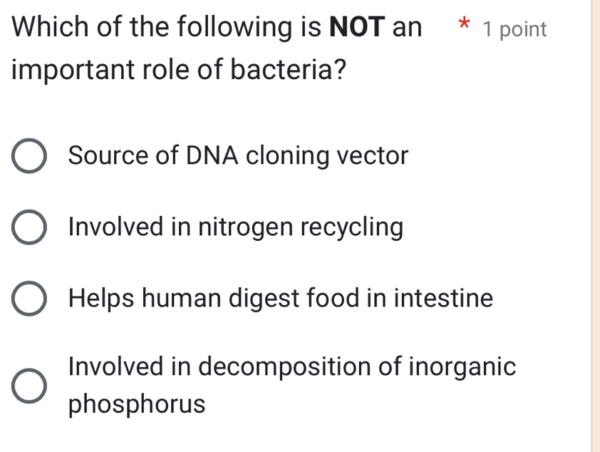 Which of the following is NOT an * 1 point
important role of bacteria?
Source of DNA cloning vector
Involved in nitrogen recycling
Helps human digest food in intestine
Involved in decomposition of inorganic
phosphorus