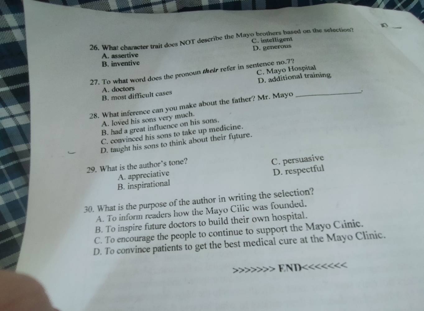 What character trait does NOT describe the Mayo brothers based on the selection?
C. intelligent
D. generous
A. assertive
B. inventive
C. Mayo Hospital
27. To what word does the pronoun their refer in sentence no. 7?
D. additional training
A. doctors
B. most difficult cases
_.
28. What inference can you make about the father? Mr. Mayo
A. loved his sons very much.
B. had a great influence on his sons.
C. convinced his sons to take up medicine.
D. taught his sons to think about their future.
29. What is the author's tone?
A. appreciative C. persuasive
B. inspirational D. respectful
30. What is the purpose of the author in writing the selection?
A. To inform readers how the Mayo Cilic was founded.
B. To inspire future doctors to build their own hospital.
C. To encourage the people to continue to support the Mayo Clinic.
D. To convince patients to get the best medical cure at the Mayo Clinic.
N D