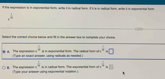 If the expression is in exponential form, write it in radical form. If it is in radical form, write it in exponential form.
c^(frac 1)16
Select the correct choice below and fill in the answer box to complete your choice.
A. The expression C  1/16  is in exponential form. The radical form of c  1/16  is □. 
(Type an exact answer, using radicals as needed.)
B. The expression c^(frac 1)16 is in radical form. The exponential form of c^(frac 1)16 is □. 
(Type your answer using exponential notation.)