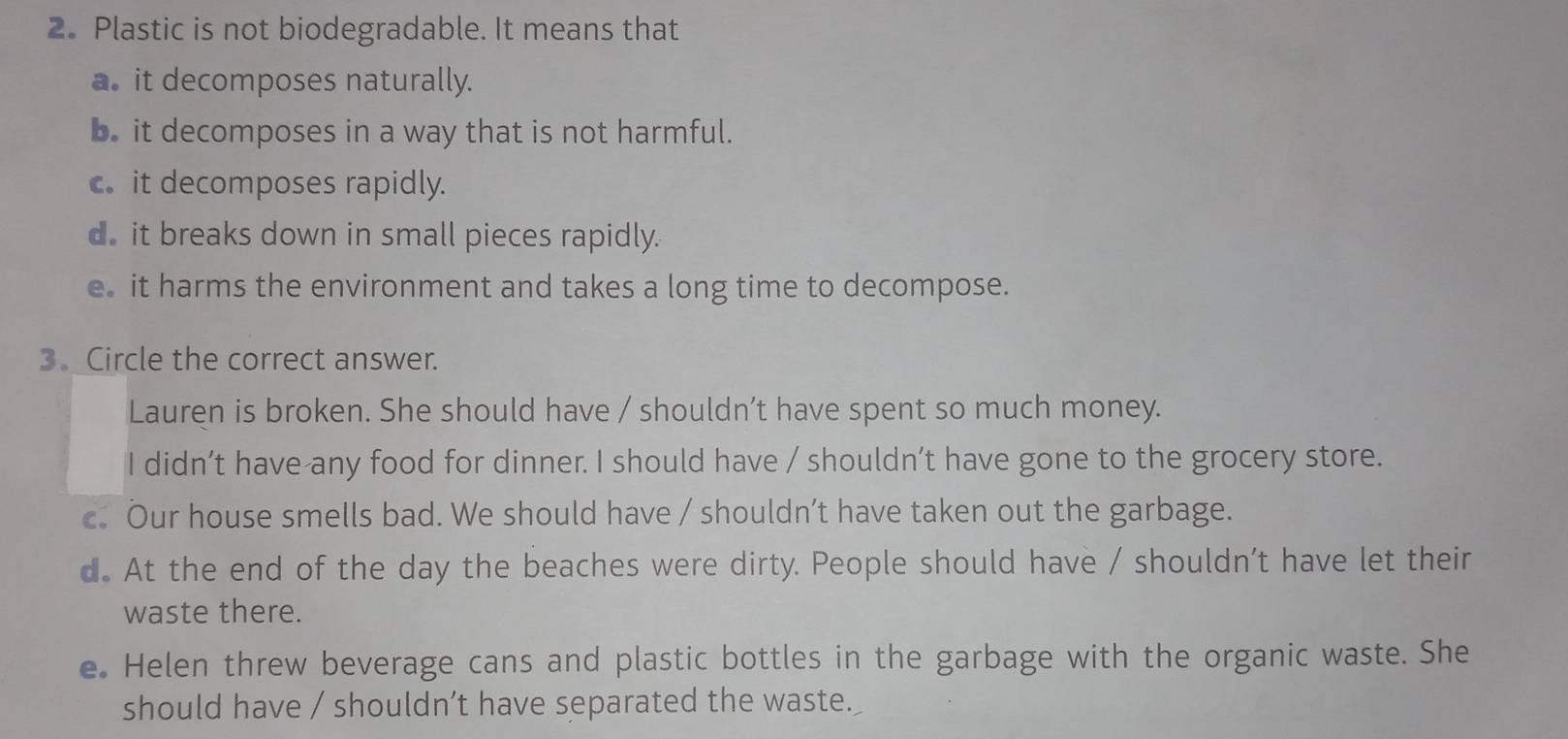 Plastic is not biodegradable. It means that
a. it decomposes naturally.
b. it decomposes in a way that is not harmful.
c. it decomposes rapidly.
d. it breaks down in small pieces rapidly.
e it harms the environment and takes a long time to decompose.
3. Circle the correct answer.
Lauren is broken. She should have / shouldn’t have spent so much money.
I didn’t have any food for dinner. I should have / shouldn’t have gone to the grocery store.
c. Our house smells bad. We should have / shouldn’t have taken out the garbage.
d. At the end of the day the beaches were dirty. People should have / shouldn’t have let their
waste there.
e. Helen threw beverage cans and plastic bottles in the garbage with the organic waste. She
should have / shouldn’t have separated the waste.