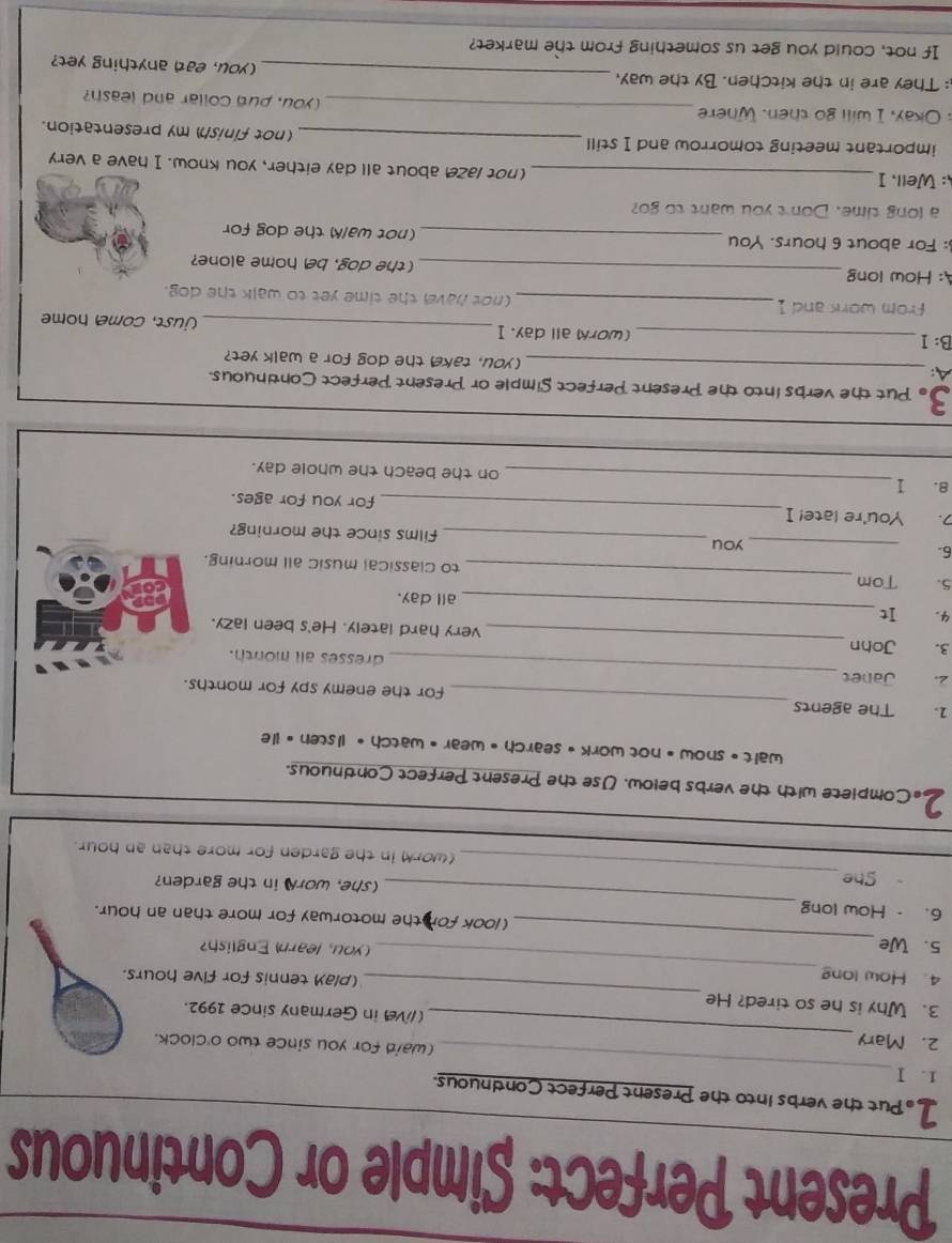 Present Perfect: Simple or Continuous 
1 . Put the verbs into the Present Perfect Continuous. 
1. Ⅰ _(waid for you since two o'clock. 
_ 
2. Mary _(/ve in Germany since 1992. 
3. Why is he so tired? He 
(play tennis for five hours. 
4. How long_ you, learn English? 
_ 
5. We_ (look for the motorway for more than an hour. 
6. -How long 
(she, worN in the garden? 
She_ (work in the garden for more than an hour
2. Complete with the verbs below. Use the Present Perfect Contnuous. 
wait • snow • not work • search • wear •watch • listen • He 
1. The agents _for the enemy spy for months. 
2. Janet _dresses all month. 
3. John _very hard lately. He's been lazy. 
4. It _all day. 
5. Tom _to classical music all morning. 
you 
6. __films since the morning? 
. You're late! I _for you for ages. 
8. I _on the beach the whole day. 
3. Put the verbs into the Present Perfect Simple or Present Perfect Continuous. 
A: _(you, take the dog for a walk yet? 
B: 1 _(work all day. I_ just, come home 
from work and 1 _(not have the time yet to walk the dog. 
A: How long _(the dog, be home alone? 
: For about 6 hours. You _(not walk) the dog for 
a long time. Don't you want to go? 
: Well, I _(not laze about all day either, you know. I have a very 
important meeting tomorrow and I still _(not finish) my presentation. 
: Okay, I will go then. Where_ you, put collar and leash? 
: They are in the kitchen. By the way, _(you, ead anything yet? 
If not, could you get us something from the market?