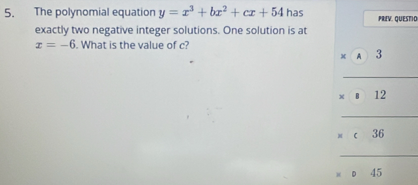 The polynomial equation y=x^3+bx^2+cx+54 has 
PREV. QUESTIO 
exactly two negative integer solutions. One solution is at
x=-6. What is the value of c?
x A 3
_ 
()frac x)(2-sqrt(2)) 
B □  ∠ 
_ 
c 30
_
45