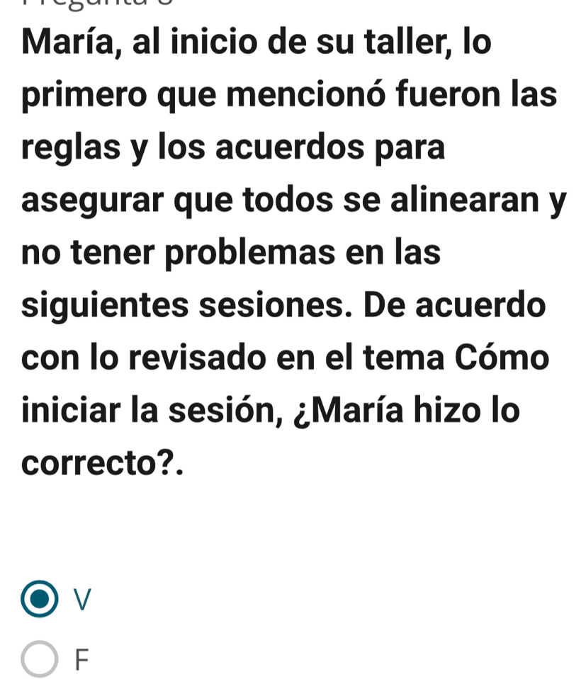 María, al inicio de su taller, lo
primero que mencionó fueron las
reglas y los acuerdos para
asegurar que todos se alinearan y
no tener problemas en las
siguientes sesiones. De acuerdo
con lo revisado en el tema Cómo
iniciar la sesión, ¿María hizo lo
correcto?.
V
F