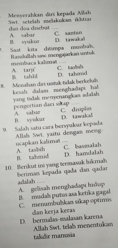 Menyerahkan diri kepada Allah
Swt. setelah melakukan ikhtiar
dan doa disebut_
A. sabar C. santun
B. syukur D. tawakal
7. Saat kita ditimpa musibah
Rasulullah saw mengajarkan untuk
membaca kalimat ....
A. tarji C. tasbih
B. tahlil D. tahmid
8. Menahan diri untuk tidak berkeluh
kesah dalam menghadapi hal
yang tidak menyenangkan adalah 
pengertian dari sikap
A. sabar C. disiplin
B. syukur D. tawakal
9. Salah satu cara bersyukur kepada
Allah Swt. yaitu dengan meng-
ucapkan kalimat ._
A tasbih C. basmalah
B. tahmid D. hamdalah
10 Berikut ini yang termasuk hikmah
beriman kepada qada dan qadar
adalah ...
A. gelisah menghadapi hidup
B. mudah putus asa ketika gagal
C. menumbuhkan sikap optimis
dan kerja keras
D. bermalas-malasan karena
Allah Swt. telah menentukan
takdir manusia