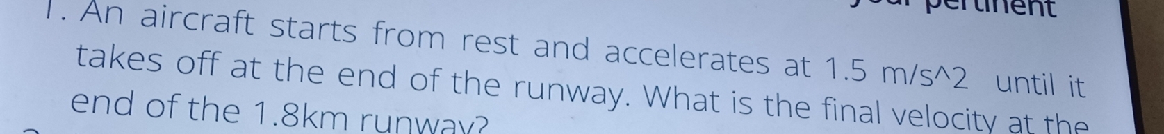 pertinent 
1. An aircraft starts from rest and accelerates at 1.5m/s^(wedge)2 until it 
takes off at the end of the runway. What is the final velocity at the 
end of the 1.8km runway?