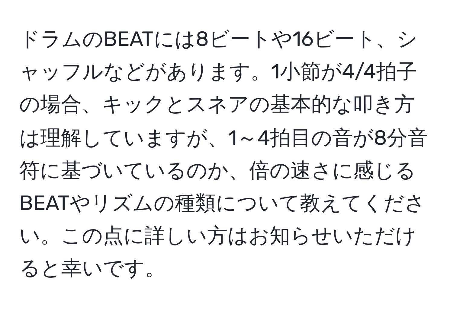 ドラムのBEATには8ビートや16ビート、シャッフルなどがあります。1小節が4/4拍子の場合、キックとスネアの基本的な叩き方は理解していますが、1～4拍目の音が8分音符に基づいているのか、倍の速さに感じるBEATやリズムの種類について教えてください。この点に詳しい方はお知らせいただけると幸いです。