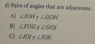 Pairs of angles that are adjacentes.
A) ∠ IOH y ∠ GOH
B) ∠ FOG y ∠ GOJ
C) ∠ IOJ y ∠ JOK