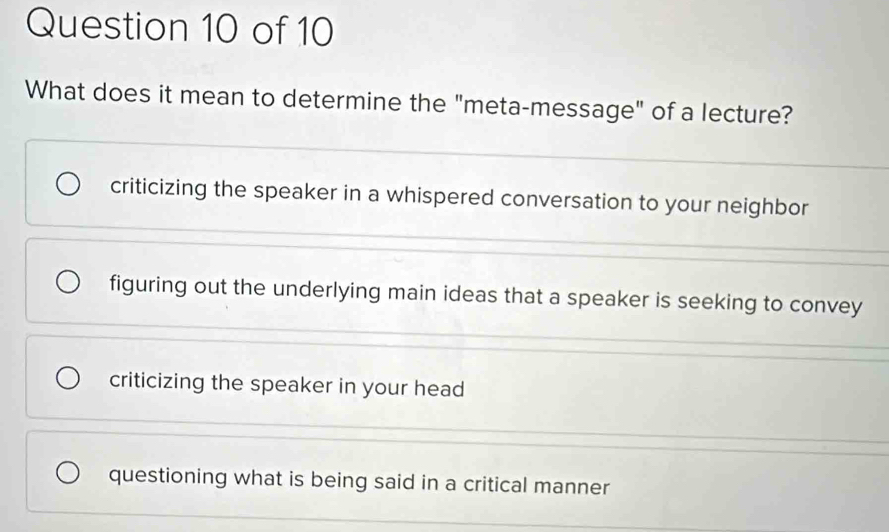 What does it mean to determine the "meta-message" of a lecture?
criticizing the speaker in a whispered conversation to your neighbor
figuring out the underlying main ideas that a speaker is seeking to convey
criticizing the speaker in your head
questioning what is being said in a critical manner