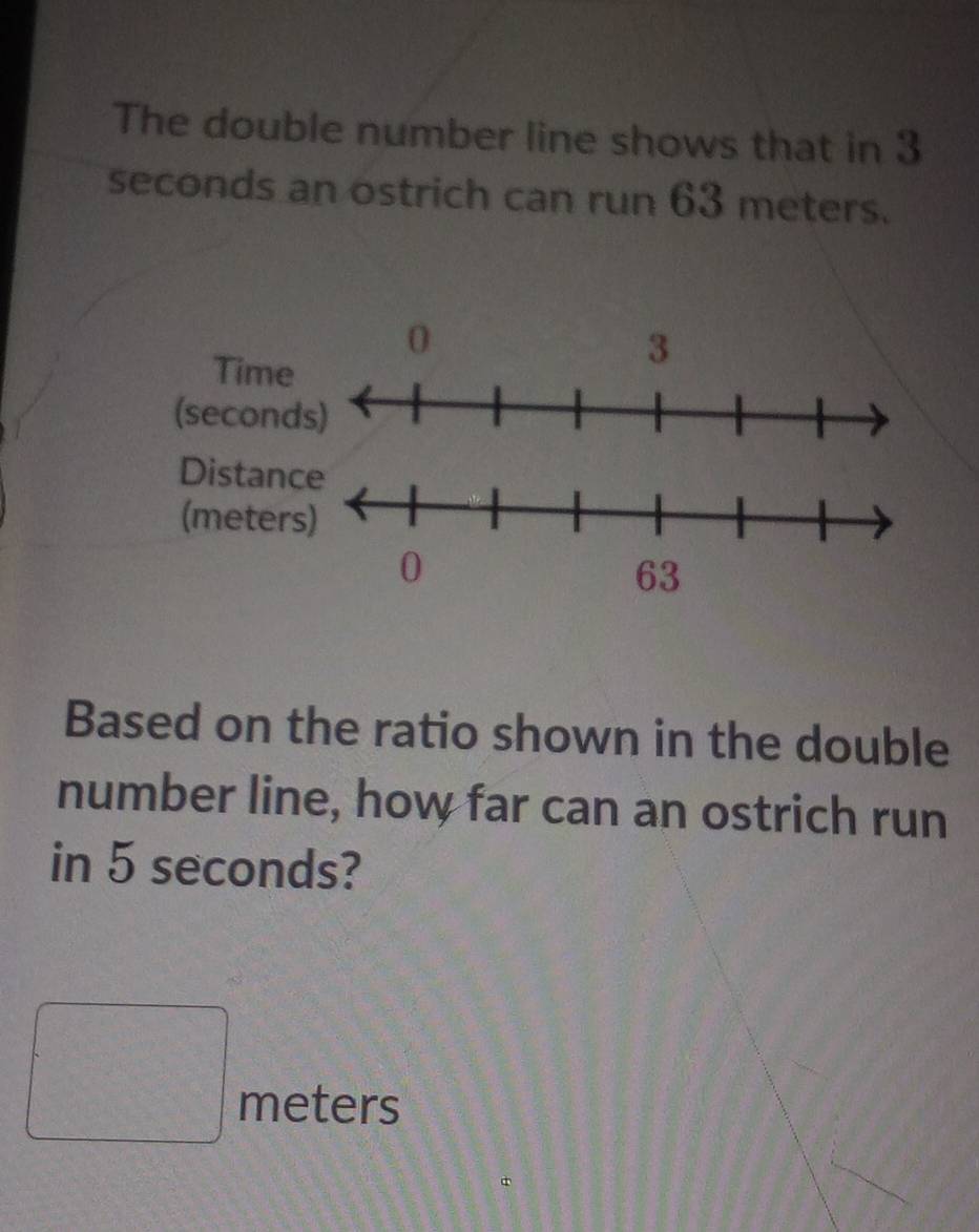 The double number line shows that in 3
seconds an ostrich can run 63 meters. 
Based on the ratio shown in the double 
number line, how far can an ostrich run 
in 5 seconds?
□ meters