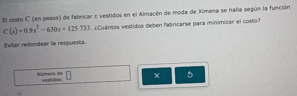 El costo C (en pesos) de fabricar x vestidos en el Almacén de moda de Ximena se halla según la función
C(x)=0.9x^2-630x+125733. ¿Cuántos vestidos deben fabricarse para minimizar el costo? 
Evitar redondear la respuesta. 
Número de 
vestidos: ×