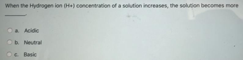 When the Hydrogen ion (H+) concentration of a solution increases, the solution becomes more
_
a. Acidic
b. Neutral
c. Basic