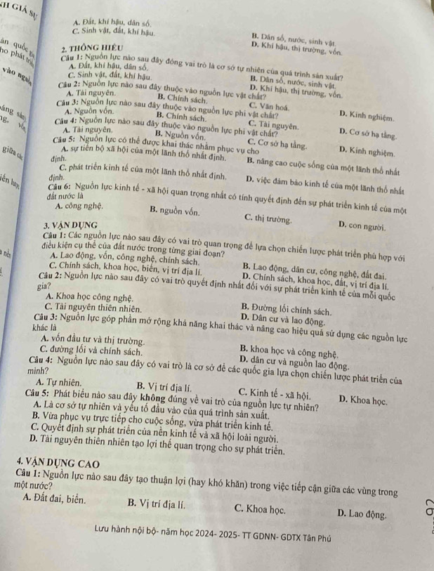 Sh giá sự
A. Đất, khí hậu, dân số,
C. Sinh vật, đất, khí hậu.
B. Dân số, nước, sinh vật
àn quốc 
2. thông hiêu
D. Khi hậu, thị trường, vốn.
no phát th
A. Đất, khí hậu, dân số,
Cu 1: Nguồn lực nào sau đây đồng vai trò là cơ sớ tự nhiên của quá trình sản xuất?
vào ng C. Sinh vật, đất, khí hậu
B. Dân số, nước, sinh vật.
Câu 2: Nguồn lực nào sau đây thuộc vào nguồn lực vật chất?
A. Tải nguyên.
D. Khi hậu, thị trường, vốn.
B. Chính sách C. Văn hoá.
Câu 3: Nguồn lực nào sau đây thuộc vào nguồn lực phi vật chất? D. Kinh nghiệm.
áng sàn
A. Nguồn vốn.
g V
B. Chính sách. C. Tài nguyên. D. Cơ sở hạ tầng.
Câu 4: Nguồn lực nào sau đây thuộc vào nguồn lực phi vật chất?
A. Tài nguyên.
B. Nguồn vốn. C. Cơ sở hạ tầng. D. Kinh nghiệm
Câu 5: Nguồn lực có thể được khai thác nhăm phục vụ cho
giữack djnh.
A. sự tiên bộ xã hội của một lãnh thổ nhất định. B. nâng cao cuộc sống của một lãnh thổ nhất
djnh.
C. phát triển kinh tế của một lãnh thổ nhất định. D. việc đám bảo kinh tế của một lãnh thổ nhất
lên lượ Câu 6: Nguồn lực kinh tế - xã hội quan trọng nhất có tính quyết định đến sự phát triển kinh tế của một
đất nước là
A. công nghệ.
B. nguồn vốn. C. thị trường.
3. Vận dụng D. con người.
Câu 1: Các nguồn lực nào sau đây có vai trò quan trọng để lựa chọn chiến lược phát triển phù hợp với
điều kiện cụ thể của đất nước trong từng giai đoạn?
a nès A. Lao động, vốn, công nghệ, chính sách B. Lao động, dân cư, công nghệ, đất đai.
C. Chính sách, khoa học, biển, vị trí địa lí. D. Chính sách, khoa học, đất, vị trí địa lí.
Câu 2: Nguồn lực nào sau đây có vai trò quyết định nhất đối với sự phát triển kinh tế của mỗi quốc
gia?
A. Khoa học công nghệ. B. Đường lối chính sách.
C. Tải nguyên thiên nhiên. D. Dân cư và lao động.
khác là
Câu 3: Nguồn lực góp phần mở rộng khá năng khai thác và nâng cao hiệu quả sử dụng các nguồn lực
A. vốn đầu tư và thị trường. B. khoa học và công nghệ.
C. đường lối và chính sách. D. dân cư và nguồn lao động.
Câu 4: Nguồn lực nào sau đây có vai trò là cơ sở đề các quốc gia lựa chọn chiến lược phát triển của
minh?
A. Tự nhiên. B. Vị trí địa lí. C. Kinh tế - xã hội. D. Khoa học.
Câu 5: Phát biểu nào sau đây không đúng về vai trò của nguồn lực tự nhiên?
A. Là cơ sở tự nhiên và yếu tố đầu vào của quá trình sản xuất.
B. Vừa phục vụ trực tiếp cho cuộc sống, vừa phát triển kinh tế.
C. Quyết định sự phát triển của nền kinh tế và xã hội loài người.
D. Tài nguyên thiên nhiên tạo lợi thế quan trọng cho sự phát triển.
4. VậN DụNG CAO
Câu 1: Nguồn lực nào sau đây tạo thuận lợi (hay khó khăn) trong việc tiếp cận giữa các vùng trong
một nước?
A. Đất đai, biển. B. Vj trí địa lí. C. Khoa học. D. Lao động.
Lưu hành nội bộ- năm học 2024- 2025- TT GDNN- GDTX Tân Phú