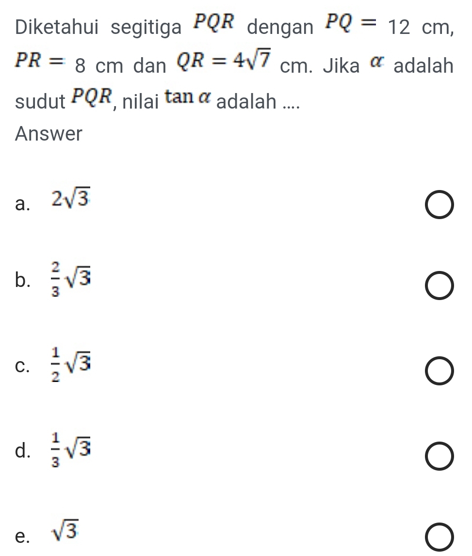 Diketahui segitiga PQR dengan PQ=12cm,
PR=8cm dan QR=4sqrt(7)cm. Jika alpha adalah
sudut PQR, nilai tan alpha adalah ....
Answer
a. 2sqrt(3)
b.  2/3 sqrt(3)
C.  1/2 sqrt(3)
d.  1/3 sqrt(3)
e. sqrt(3)