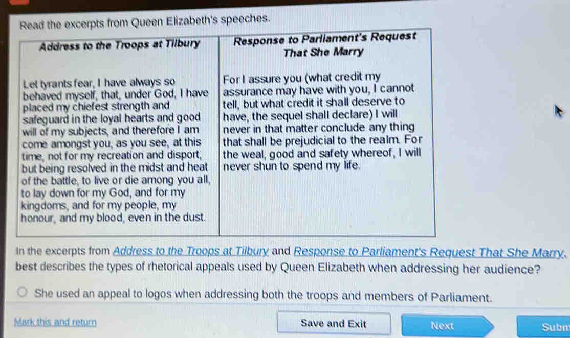 Read the excerpts from Queen Elizabeth's speeches. 
Address to the Troops at Tilbury Response to Parliament's Request 
That She Marry 
Let tyrants fear, I have always so For I assure you (what credit my 
behaved myself, that, under God, I have assurance may have with you, I cannot 
placed my chiefest strength and tell, but what credit it shall deserve to 
safeguard in the loyal hearts and good have, the sequel shall declare) I will 
will of my subjects, and therefore I am never in that matter conclude any thing 
come amongst you, as you see, at this that shall be prejudicial to the realm. For 
time, not for my recreation and disport, the weal, good and safety whereof, I will 
but being resolved in the midst and heat never shun to spend my life. 
of the battle, to live or die among you all, 
to lay down for my God, and for my 
kingdoms, and for my people, my 
honour, and my blood, even in the dust. 
In the excerpts from Address to the Troops at Tilbury and Response to Parliament's Request That She Marry. 
best describes the types of rhetorical appeals used by Queen Elizabeth when addressing her audience? 
She used an appeal to logos when addressing both the troops and members of Parliament. 
Mark this and return Save and Exit Next 
Subn