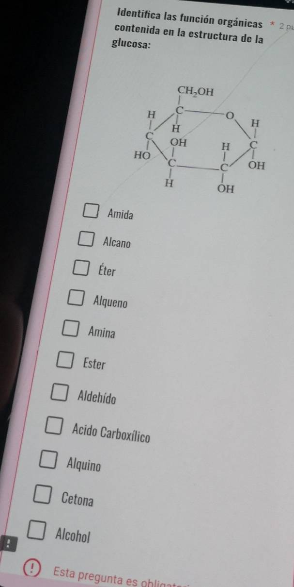 Identifica las función orgánicas 2 p
contenida en la estructura de la
glucosa:
Amida
Alcano
Éter
Alqueno
Amina
Ester
Aldehído
Acido Carboxílico
Alquino
Cetona
∩ Alcohol
:
1 Esta pregunta es ohliçat