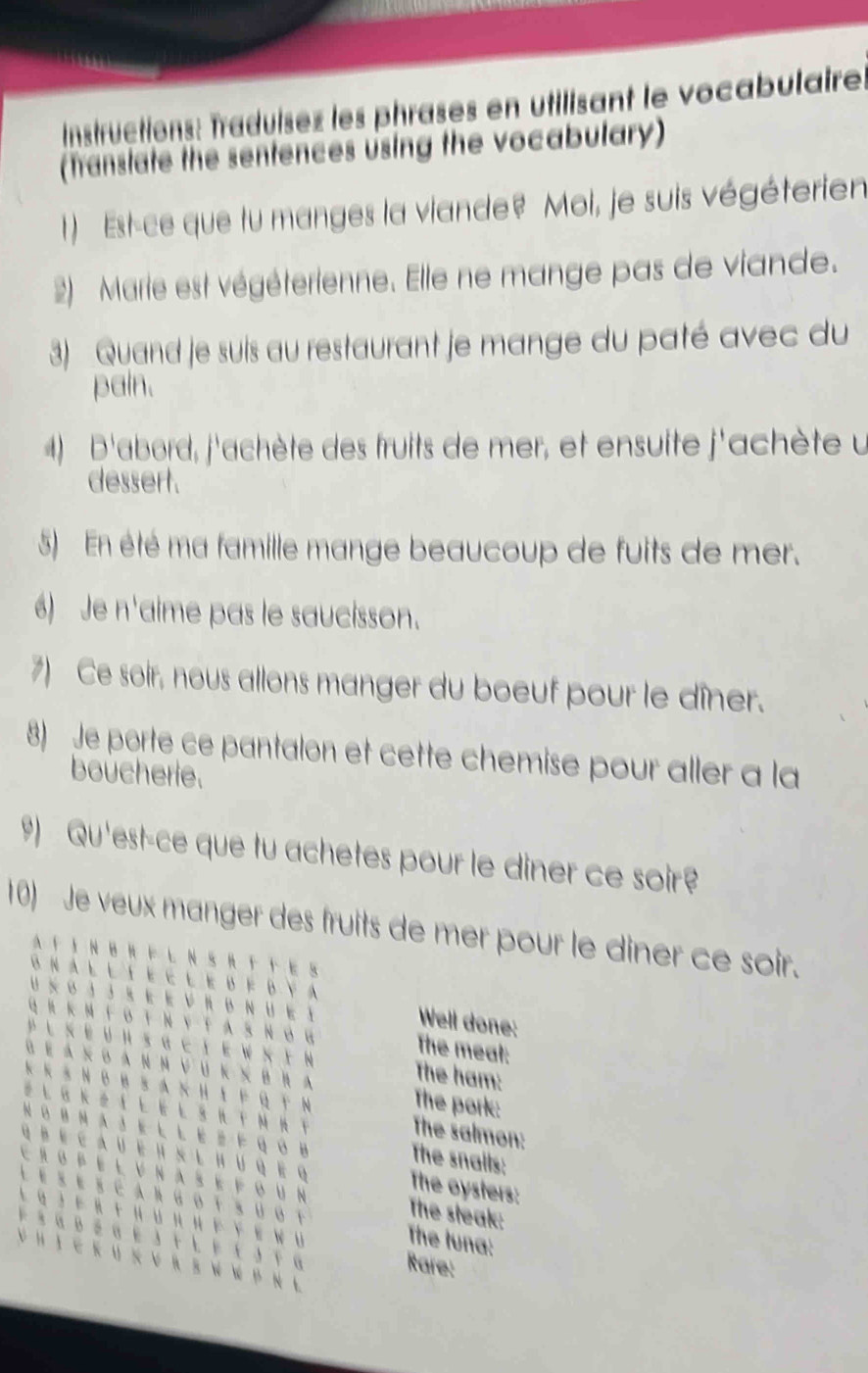 Instructions: Traduísez les phrases en utilisant le vocabulaire. 
(Translate the sentences using the vocabulary) 
1) Est-ce que lu manges la viande? Moi, je suis végéterien 
2) Marie est végéterienne. Elle ne mange pas de viande. 
3) Quand je suis au restaurant je mange du paté avec du 
pain. 
4) D'abord, j'achète des fruits de mer, et ensuite j'achète u 
dessert. 
5) En été ma famille mange beaucoup de fuits de mer. 
6) Je n'aime pas le saucisson. 
7) Ce soir, nous allons manger du boeuf pour le dîner. 
8) Je porte ce pantalon et cette chemise pour aller a la 
boucherie. 
9) Qu'est-ce que tu achetes pour le diner ce soir? 
10) Je veux manger des fruits de mer pour le diner ce soir. 
A F IN BR F L N S R T T ES 
G n a l l t e c l e d f d Y A 
U × o j J s E E VR BN U E t 
Well done: 
q R k M f oT NyT A S n ó g The meat: 
PL K E U H sG ci E W x i N The ham: 
α Ε α κ οα Ν μ ν u κ χB R a The pork: 
κ κ ョΝ0Β S A Ν Η ι F Ο т Ν 
Z L GK Z IE E L SR TM RT 
The salmon: 
N o B Ν a3 E LL Ez F q ó B The snalls: 
q b e c a u e h s l hu q e The oysters: 
Cro pel v nas e f o u n 
L es escargotsúot The steak: 
L q J f R н u п η Ε e w u The tuna: 
* 3йр α Ε LΕ 3т G 
V H I C K U K V R E W W P N L 
Rare: