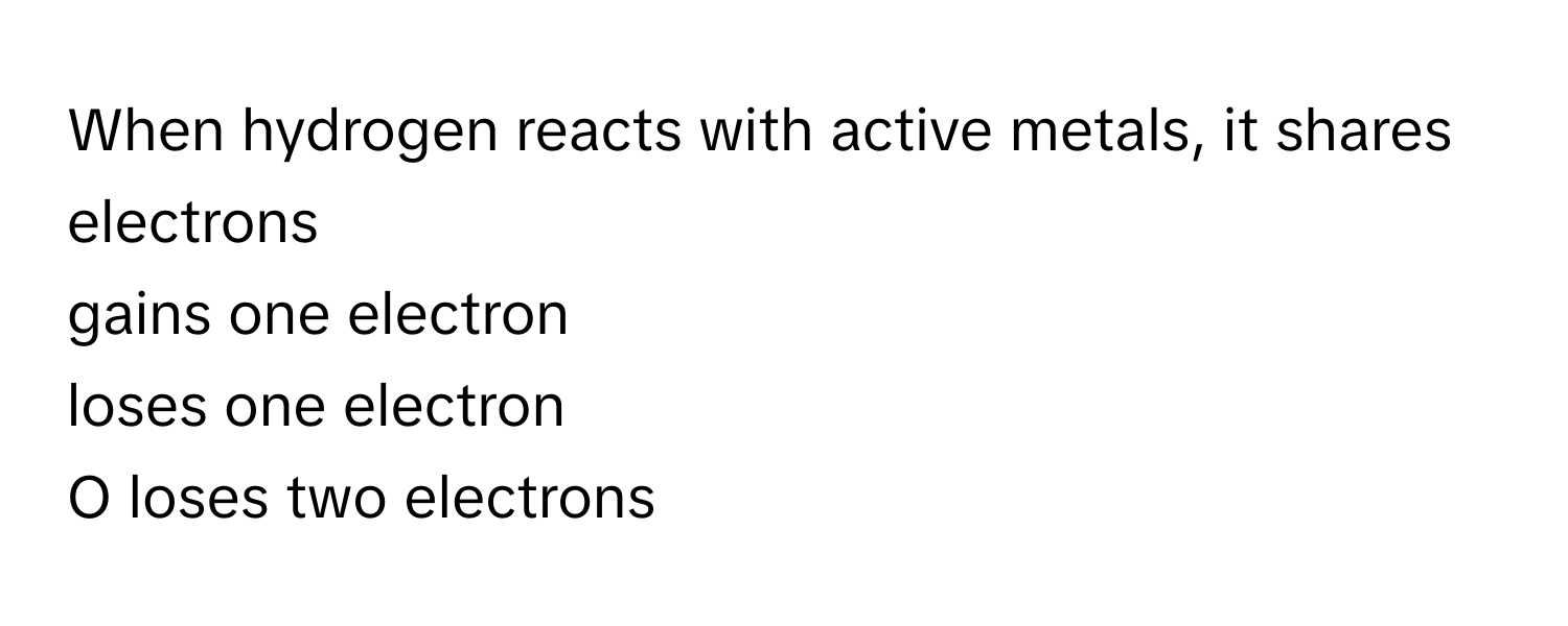 When hydrogen reacts with active metals, it  shares electrons
gains one electron
loses one electron
O loses two electrons