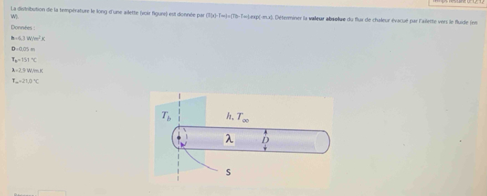 La distribution de la température le long d'une ailette (voir figure) est donnée par (T(x)-T(m)=(Tb-T(x))exp(-mx) Déterminer la valeur absolue du flux de chaleur évacué par l'ailette vers le fluide (en
W).
Données :
h=6.3W/m^2K
D=0.05m
T_B=151°C
lambda =2.9W/m.K
T_m=21.0°C