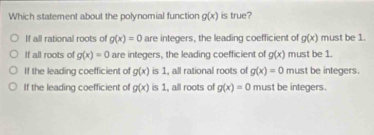 Which statement about the polynomial function g(x) is true?
If all rational roots of g(x)=0 are integers, the leading coefficient of g(x) must be 1.
If all roots of g(x)=0 are integers, the leading coefficient of g(x) must be 1.
If the leading coefficient of g(x) is 1, all rational roots of g(x)=0 must be integers.
If the leading coefficient of g(x) is 1, all roots of g(x)=0 must be integers.