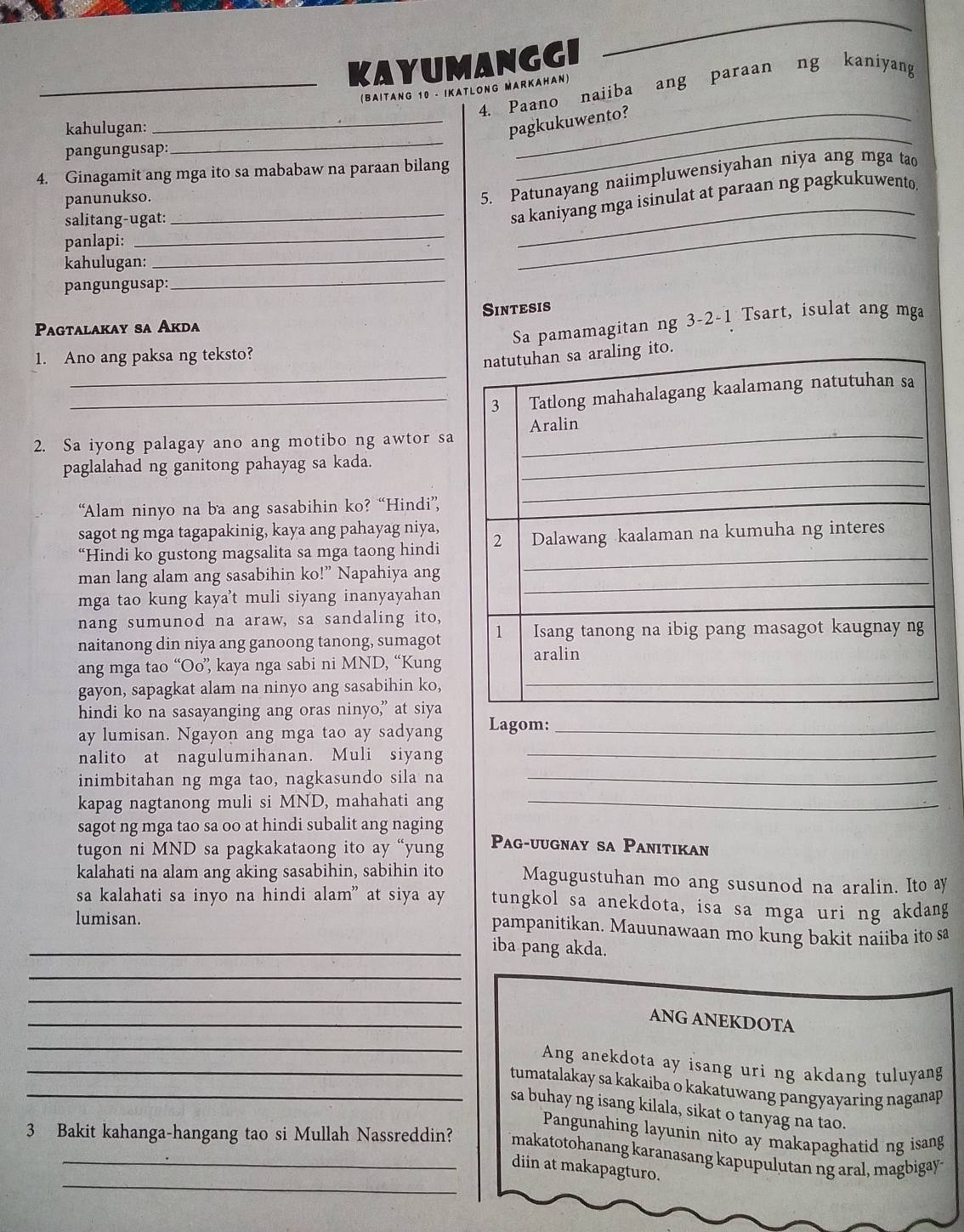 KAYUMANGGI
4. Paano naiiba ang paraan ng kaniyang
(BAITANG 10 - IKATLONG MARKAHAN)
_
_
kahulugan:
_pagkukuwento?
pangungusap:
4. Ginagamit ang mga ito sa mababaw na paraan bilang
panunukso.
5. Patunayang naiimpluwensiyahan niya ang mga tao
_
_
salitang-ugat:
_sa kaniyang mga isinulat at paraan ng pagkukuwento.
_
panlapi:
_
kahulugan:
pangungusap:
Sintesis
Pagtalakay sa Akda
Sa pamamagitan ng 3-2-1 Tsart, isulat ang mga
_
1. Ano ang paksa ng teksto?
_
2. Sa iyong palagay ano ang motibo ng awtor sa
paglalahad ng ganitong pahayag sa kada.
“Alam ninyo na ba ang sasabihin ko? “Hindi”,
sagot ng mga tagapakinig, kaya ang pahayag niya,
“Hindi ko gustong magsalita sa mga taong hindi
man lang alam ang sasabihin ko!” Napahiya ang
mga tao kung kaya't muli siyang inanyayahan
nang sumunod na araw, sa sandaling ito,
naitanong din niya ang ganoong tanong, sumagot
ang mga tao “Oo”, kaya nga sabi ni MND, “Kung
gayon, sapagkat alam na ninyo ang sasabihin ko,
hindi ko na sasayanging ang oras ninyo,” at siya
ay lumisan. Ngayon ang mga tao ay sadyang Lagom:_
nalito at nagulumihanan. Muli siyang_
inimbitahan ng mga tao, nagkasundo sila na_
kapag nagtanong muli si MND, mahahati ang_
sagot ng mga tao sa oo at hindi subalit ang naging Pag-uugnay sa Panitikan
tugon ni MND sa pagkakataong ito ay “yung
kalahati na alam ang aking sasabihin, sabihin ito Magugustuhan mo ang susunod na aralin. Ito ay
sa kalahati sa inyo na hindi alam” at siya ay tungkol sa anekdota, isa sa mga uri ng akdang
lumisan.
pampanitikan. Mauunawaan mo kung bakit naiiba ito sa
_iba pang akda.
_
_
_
ANG ANEKDOTA
_
_Ang anekdota ay isang uri ng akdang tuluyang
_tumatalakay sa kakaiba o kakatuwang pangyayaring naganap 
sa buhay ng isang kilala, sikat o tanyag na tao.
Pangunahing layunin nito ay makapaghatid ng isang
_
3 Bakit kahanga-hangang tao si Mullah Nassreddin? makatotohanang karanasang kapupulutan ng aral, magbigay-
diin at makapagturo.