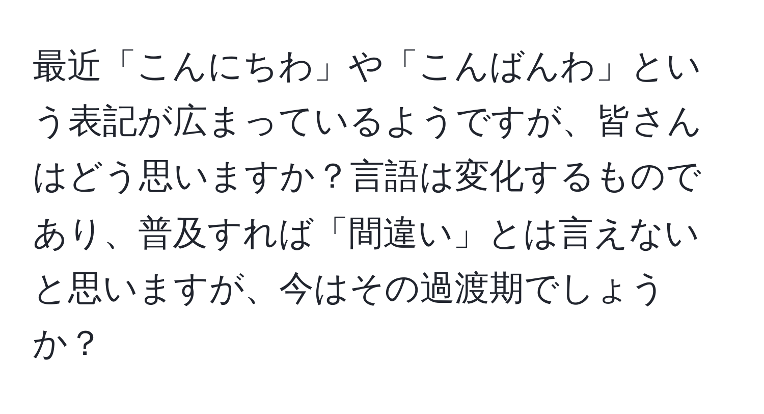 最近「こんにちわ」や「こんばんわ」という表記が広まっているようですが、皆さんはどう思いますか？言語は変化するものであり、普及すれば「間違い」とは言えないと思いますが、今はその過渡期でしょうか？